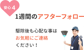 安心4、1週間のアフターフォロー。駆除後も心配な事はお気軽にご連絡ください