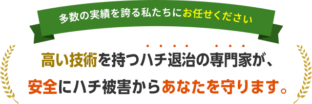 多数の実績を誇る私たちにお任せください。高い技術を持つハチ退治の専門家が、安全にハチ被害からあなたを守ります。